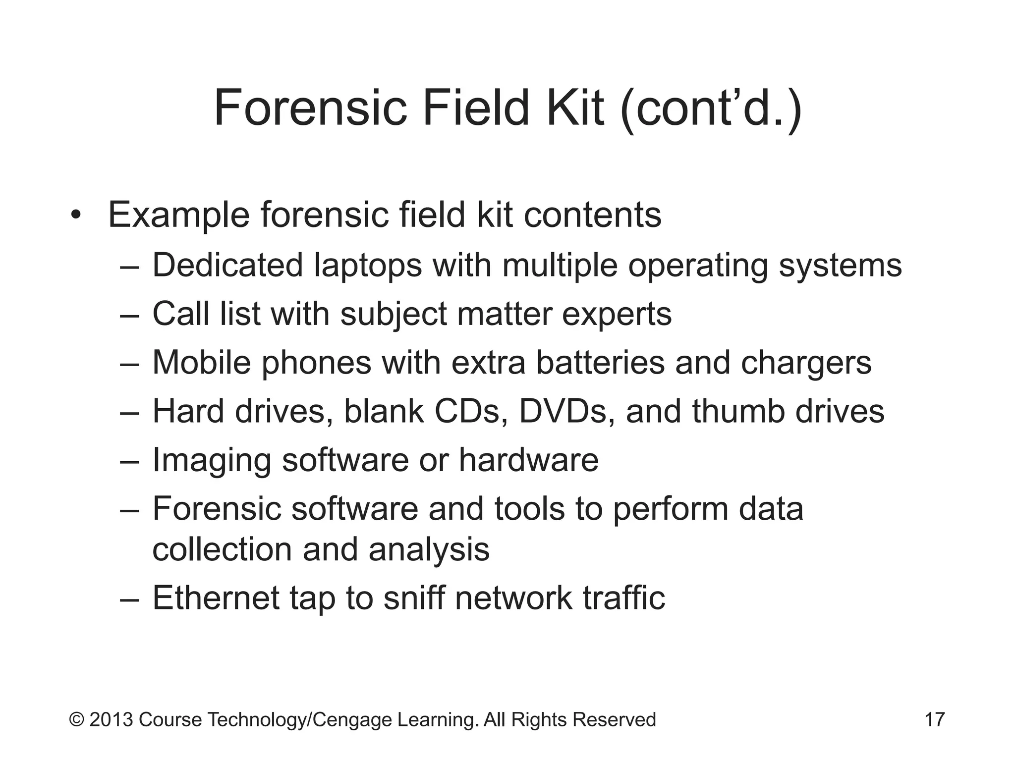 © 2013 Course Technology/Cengage Learning. All Rights Reserved
Forensic Field Kit (cont’d.)
• Example forensic field kit contents
– Dedicated laptops with multiple operating systems
– Call list with subject matter experts
– Mobile phones with extra batteries and chargers
– Hard drives, blank CDs, DVDs, and thumb drives
– Imaging software or hardware
– Forensic software and tools to perform data
collection and analysis
– Ethernet tap to sniff network traffic
17
 