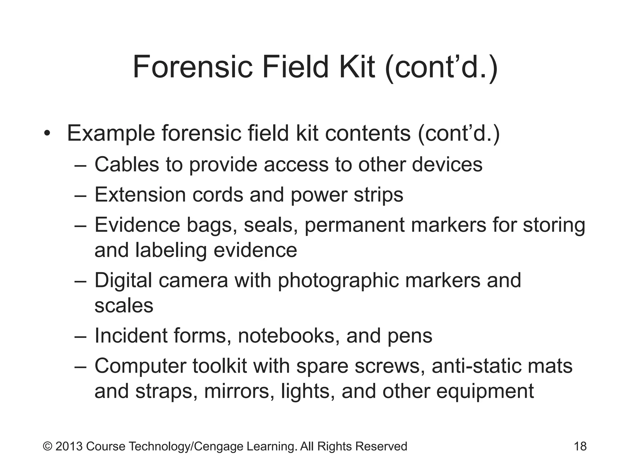 © 2013 Course Technology/Cengage Learning. All Rights Reserved
Forensic Field Kit (cont’d.)
• Example forensic field kit contents (cont’d.)
– Cables to provide access to other devices
– Extension cords and power strips
– Evidence bags, seals, permanent markers for storing
and labeling evidence
– Digital camera with photographic markers and
scales
– Incident forms, notebooks, and pens
– Computer toolkit with spare screws, anti-static mats
and straps, mirrors, lights, and other equipment
18
 