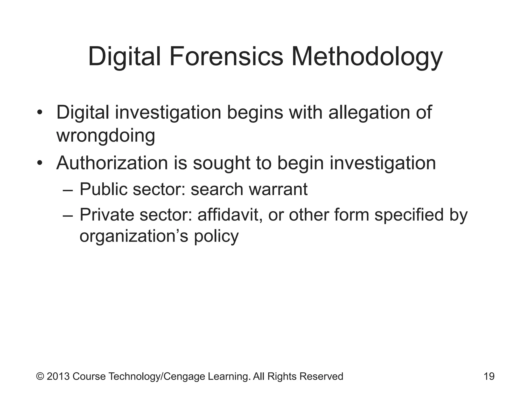 © 2013 Course Technology/Cengage Learning. All Rights Reserved
Digital Forensics Methodology
• Digital investigation begins with allegation of
wrongdoing
• Authorization is sought to begin investigation
– Public sector: search warrant
– Private sector: affidavit, or other form specified by
organization’s policy
19
 