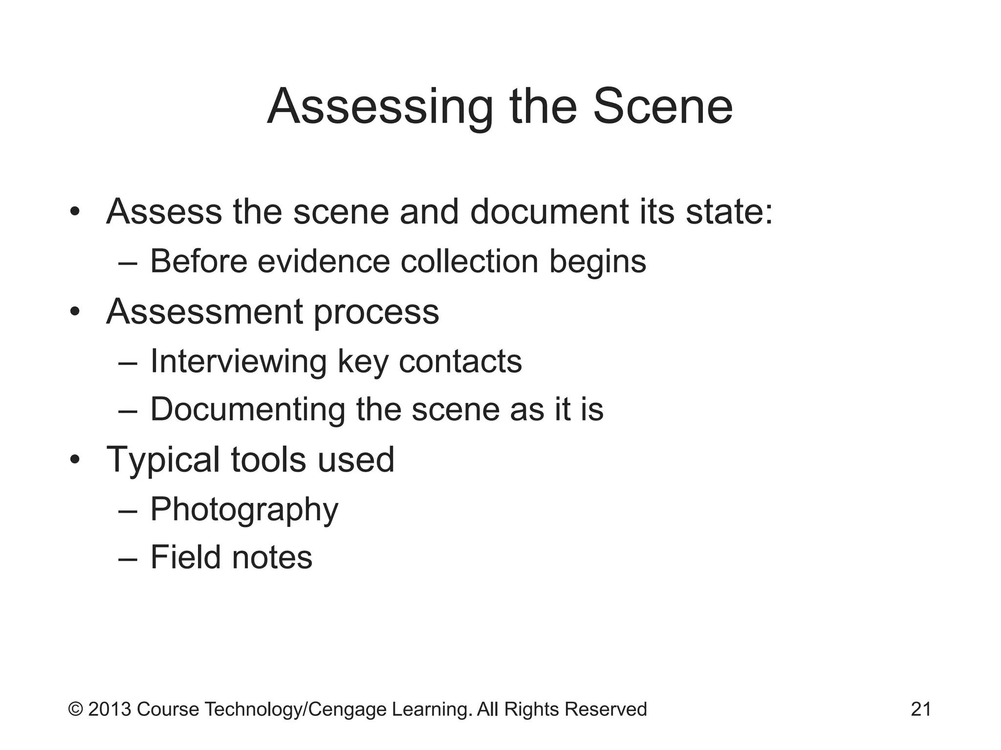 © 2013 Course Technology/Cengage Learning. All Rights Reserved
Assessing the Scene
• Assess the scene and document its state:
– Before evidence collection begins
• Assessment process
– Interviewing key contacts
– Documenting the scene as it is
• Typical tools used
– Photography
– Field notes
21
 