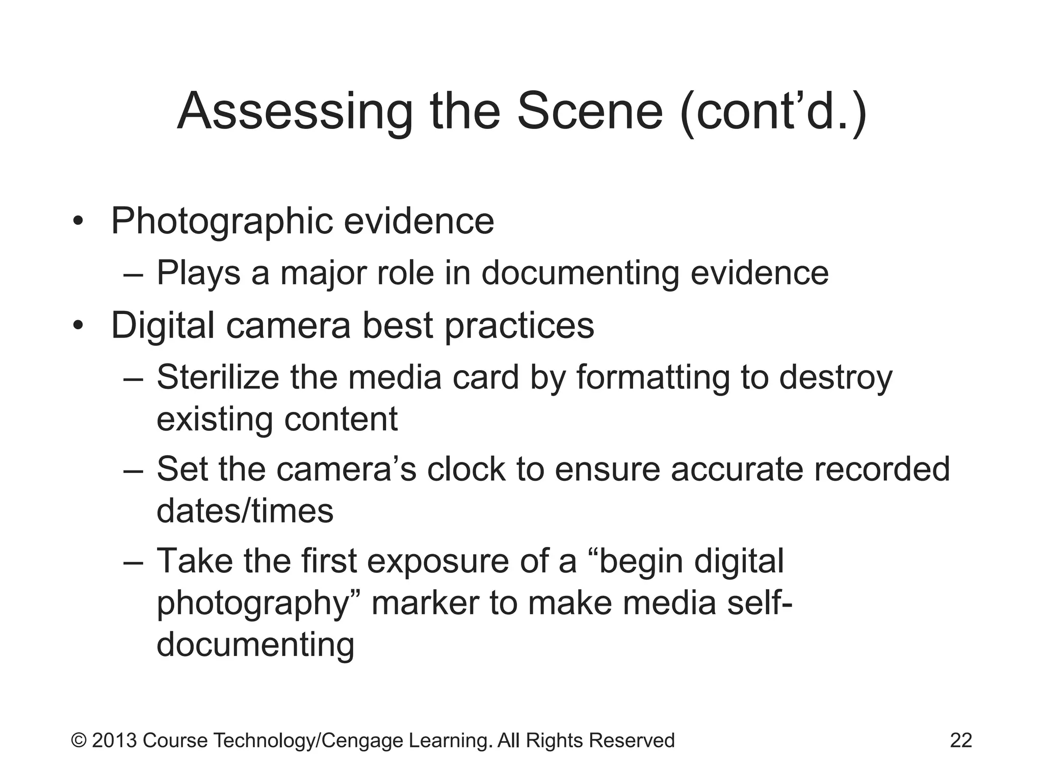 © 2013 Course Technology/Cengage Learning. All Rights Reserved
Assessing the Scene (cont’d.)
• Photographic evidence
– Plays a major role in documenting evidence
• Digital camera best practices
– Sterilize the media card by formatting to destroy
existing content
– Set the camera’s clock to ensure accurate recorded
dates/times
– Take the first exposure of a “begin digital
photography” marker to make media self-
documenting
22
 