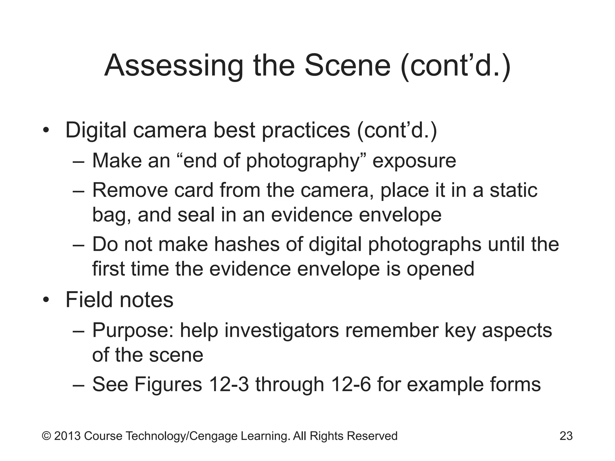 © 2013 Course Technology/Cengage Learning. All Rights Reserved
Assessing the Scene (cont’d.)
• Digital camera best practices (cont’d.)
– Make an “end of photography” exposure
– Remove card from the camera, place it in a static
bag, and seal in an evidence envelope
– Do not make hashes of digital photographs until the
first time the evidence envelope is opened
• Field notes
– Purpose: help investigators remember key aspects
of the scene
– See Figures 12-3 through 12-6 for example forms
23
 