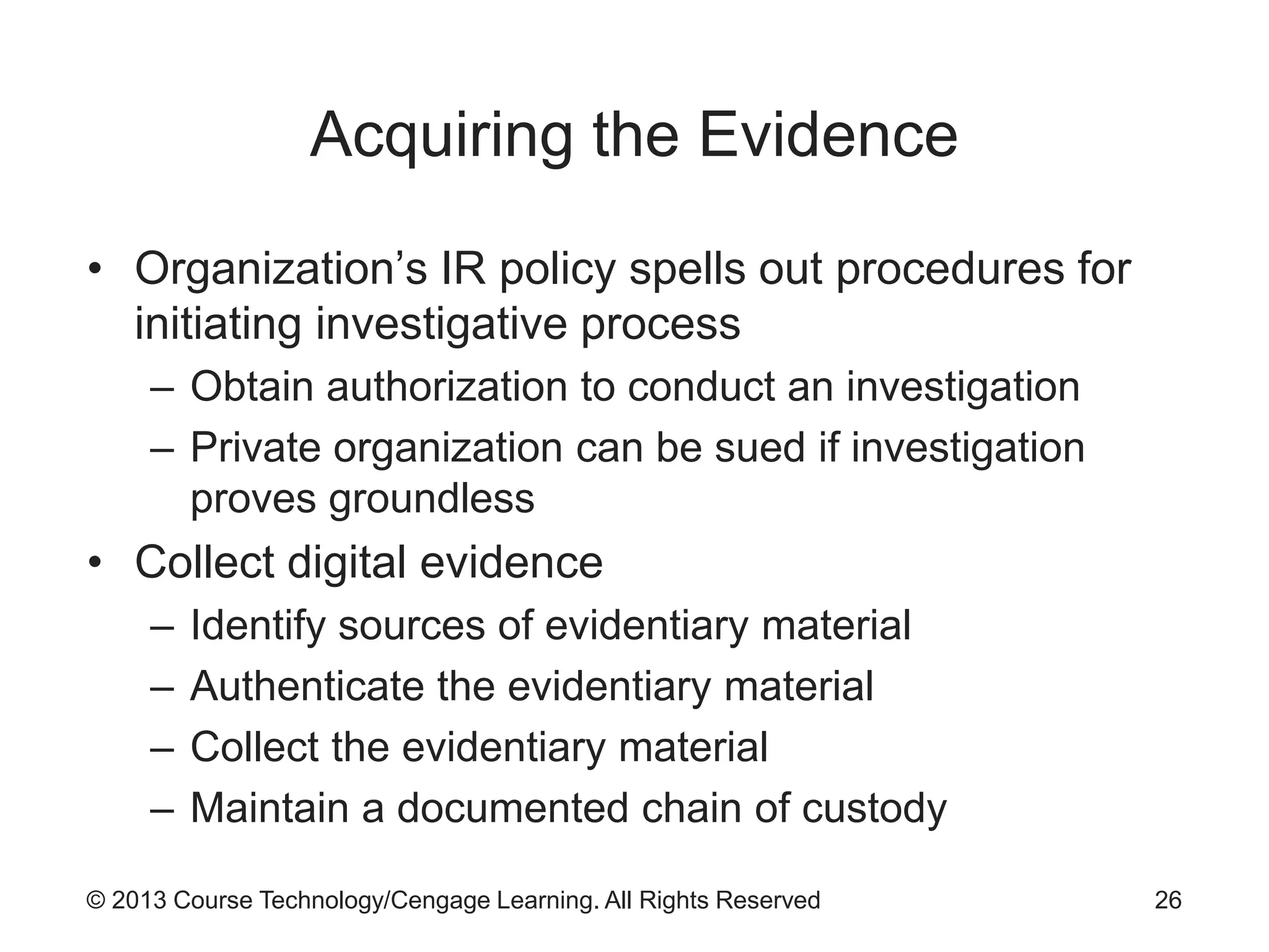 © 2013 Course Technology/Cengage Learning. All Rights Reserved
Acquiring the Evidence
• Organization’s IR policy spells out procedures for
initiating investigative process
– Obtain authorization to conduct an investigation
– Private organization can be sued if investigation
proves groundless
• Collect digital evidence
– Identify sources of evidentiary material
– Authenticate the evidentiary material
– Collect the evidentiary material
– Maintain a documented chain of custody
26
 
