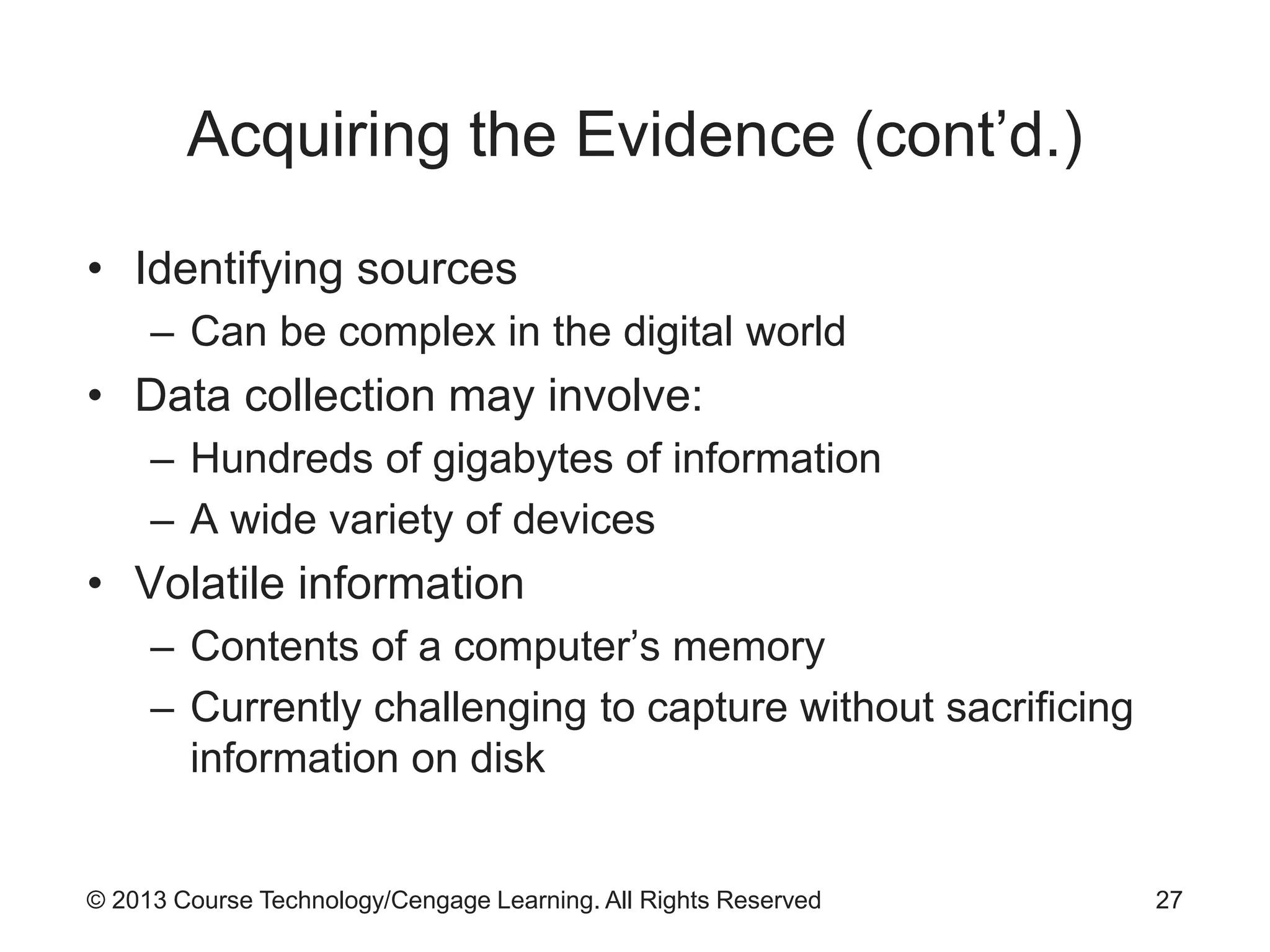 © 2013 Course Technology/Cengage Learning. All Rights Reserved
Acquiring the Evidence (cont’d.)
• Identifying sources
– Can be complex in the digital world
• Data collection may involve:
– Hundreds of gigabytes of information
– A wide variety of devices
• Volatile information
– Contents of a computer’s memory
– Currently challenging to capture without sacrificing
information on disk
27
 