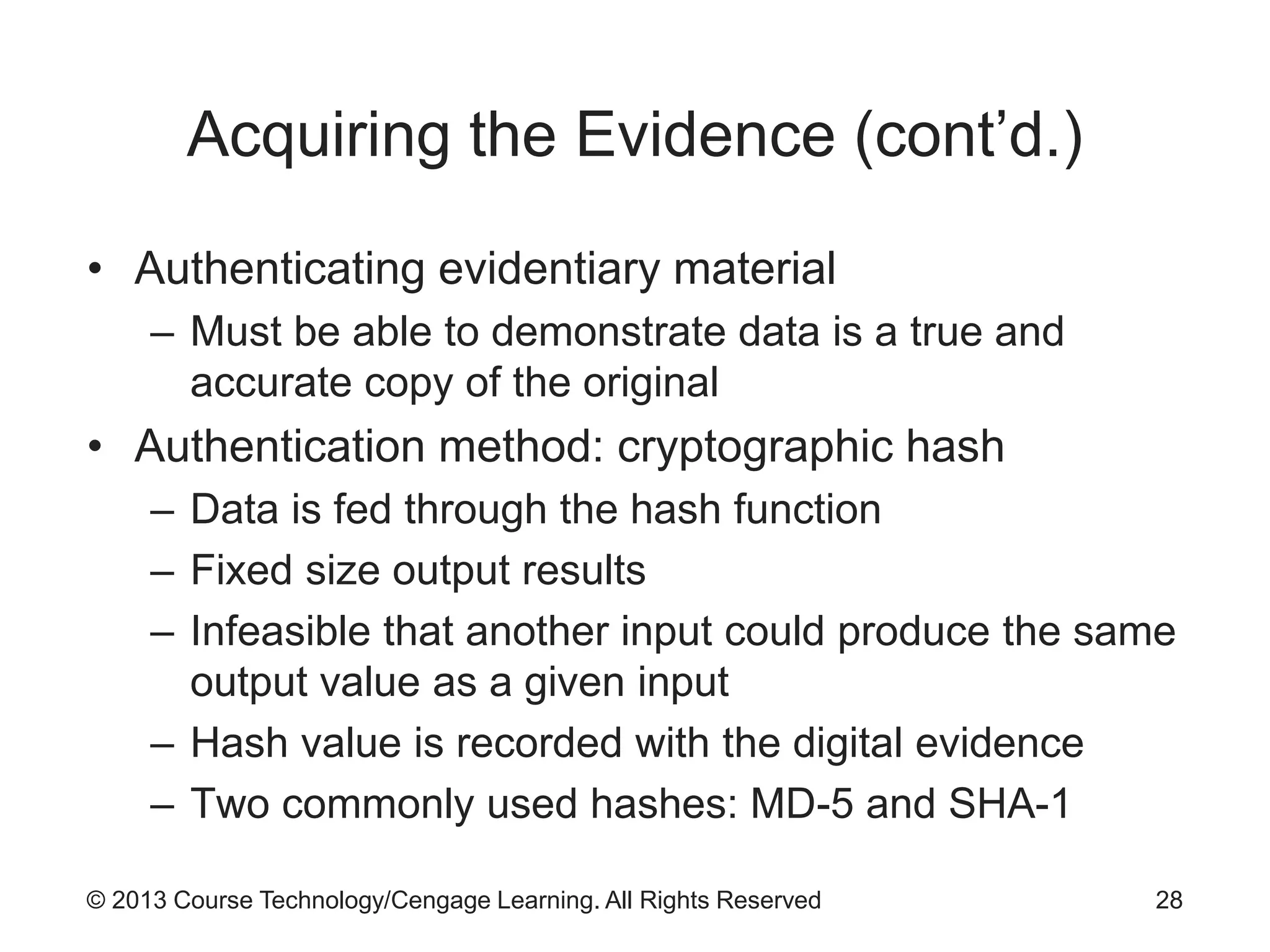 © 2013 Course Technology/Cengage Learning. All Rights Reserved
Acquiring the Evidence (cont’d.)
• Authenticating evidentiary material
– Must be able to demonstrate data is a true and
accurate copy of the original
• Authentication method: cryptographic hash
– Data is fed through the hash function
– Fixed size output results
– Infeasible that another input could produce the same
output value as a given input
– Hash value is recorded with the digital evidence
– Two commonly used hashes: MD-5 and SHA-1
28
 