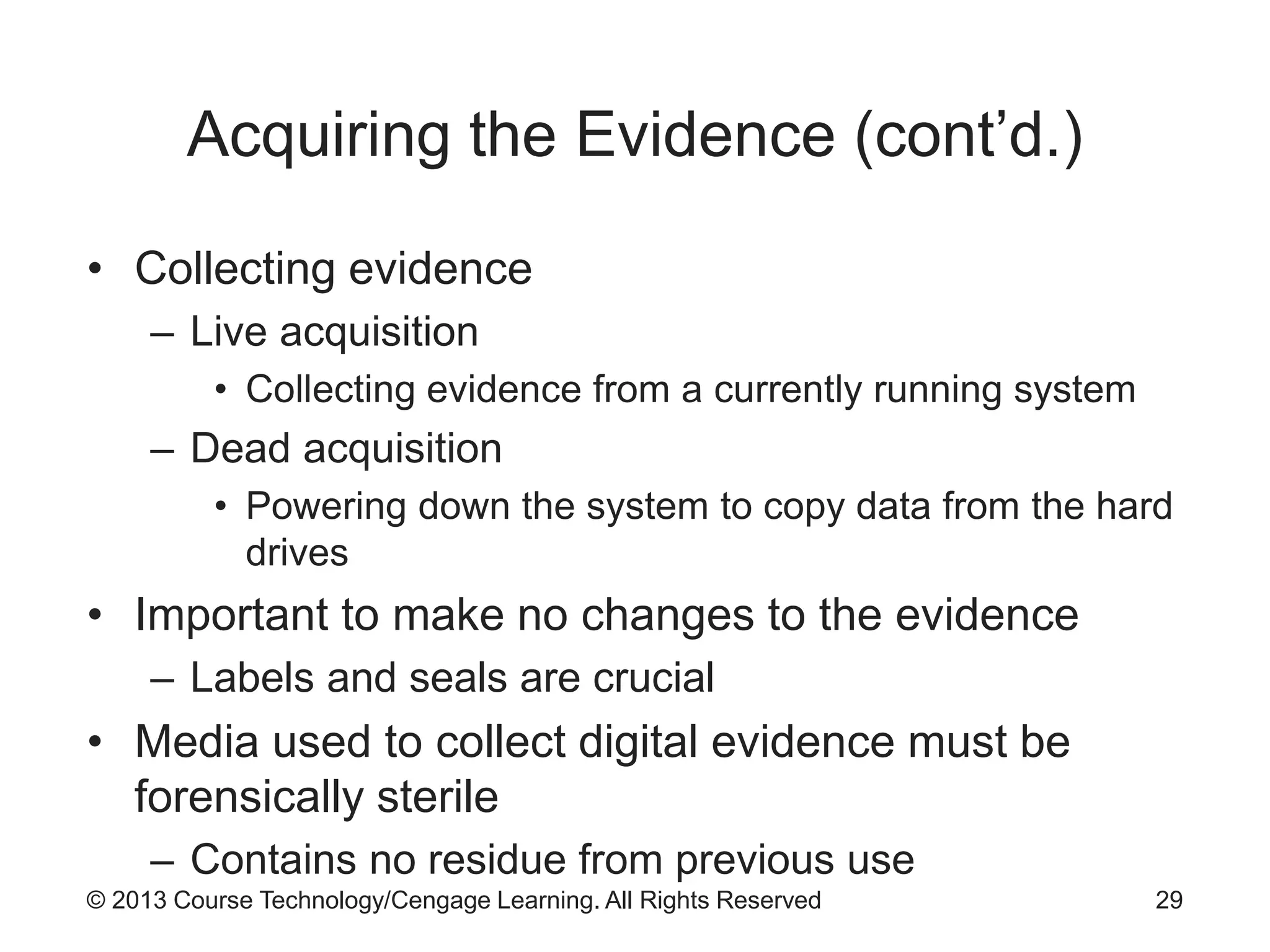© 2013 Course Technology/Cengage Learning. All Rights Reserved
Acquiring the Evidence (cont’d.)
• Collecting evidence
– Live acquisition
• Collecting evidence from a currently running system
– Dead acquisition
• Powering down the system to copy data from the hard
drives
• Important to make no changes to the evidence
– Labels and seals are crucial
• Media used to collect digital evidence must be
forensically sterile
– Contains no residue from previous use
29
 