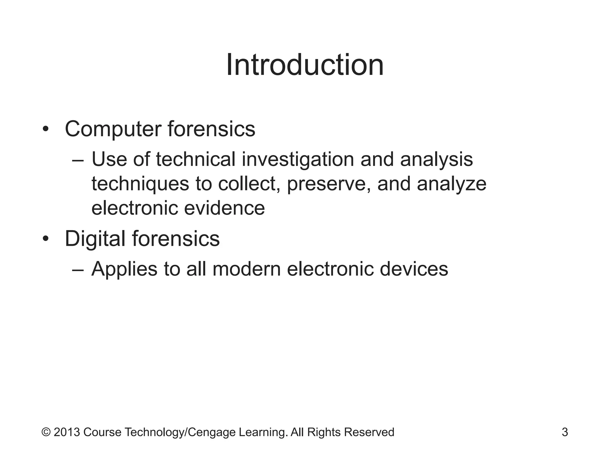 © 2013 Course Technology/Cengage Learning. All Rights Reserved
Introduction
• Computer forensics
– Use of technical investigation and analysis
techniques to collect, preserve, and analyze
electronic evidence
• Digital forensics
– Applies to all modern electronic devices
3
 