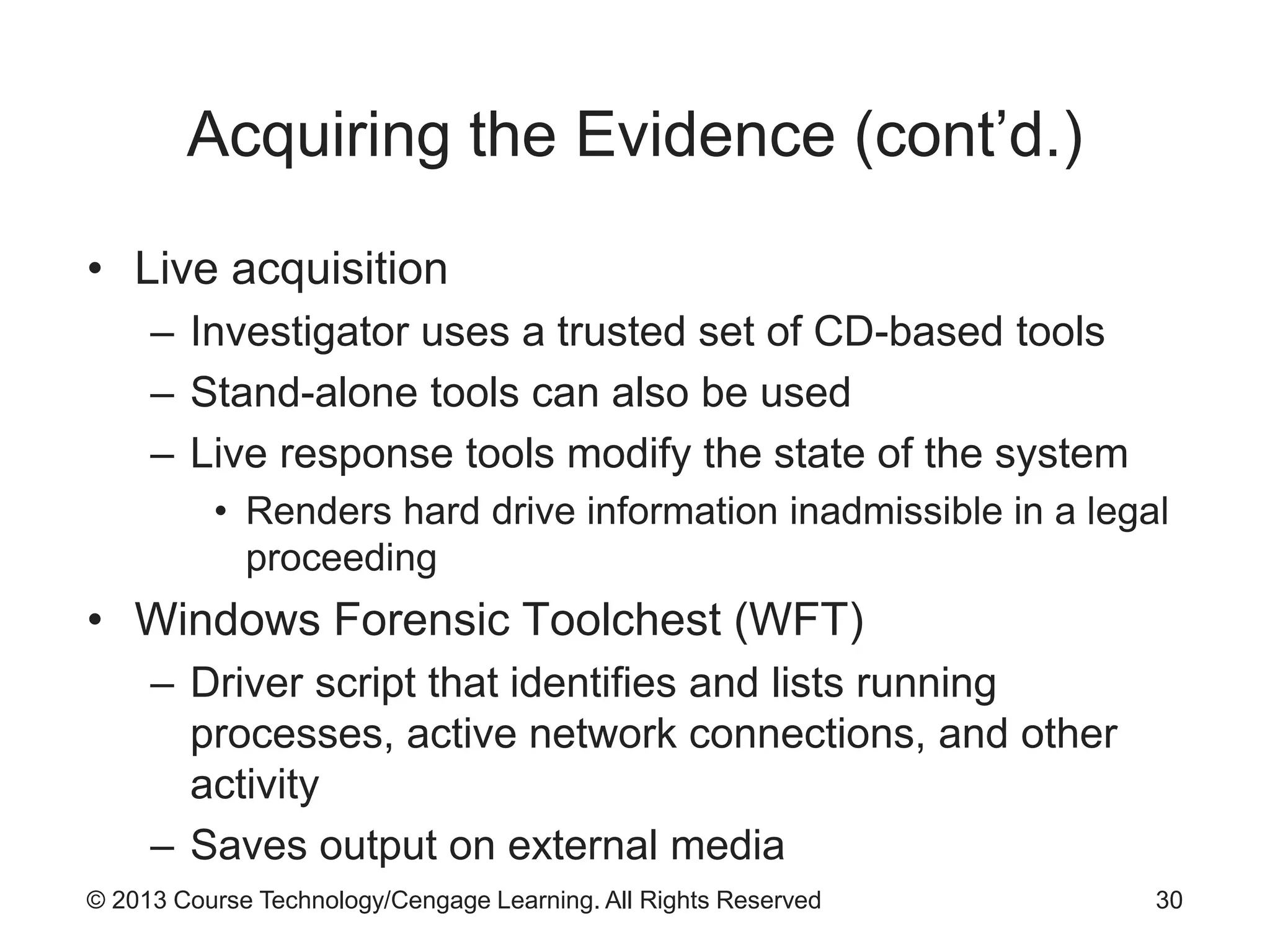 © 2013 Course Technology/Cengage Learning. All Rights Reserved
Acquiring the Evidence (cont’d.)
• Live acquisition
– Investigator uses a trusted set of CD-based tools
– Stand-alone tools can also be used
– Live response tools modify the state of the system
• Renders hard drive information inadmissible in a legal
proceeding
• Windows Forensic Toolchest (WFT)
– Driver script that identifies and lists running
processes, active network connections, and other
activity
– Saves output on external media
30
 
