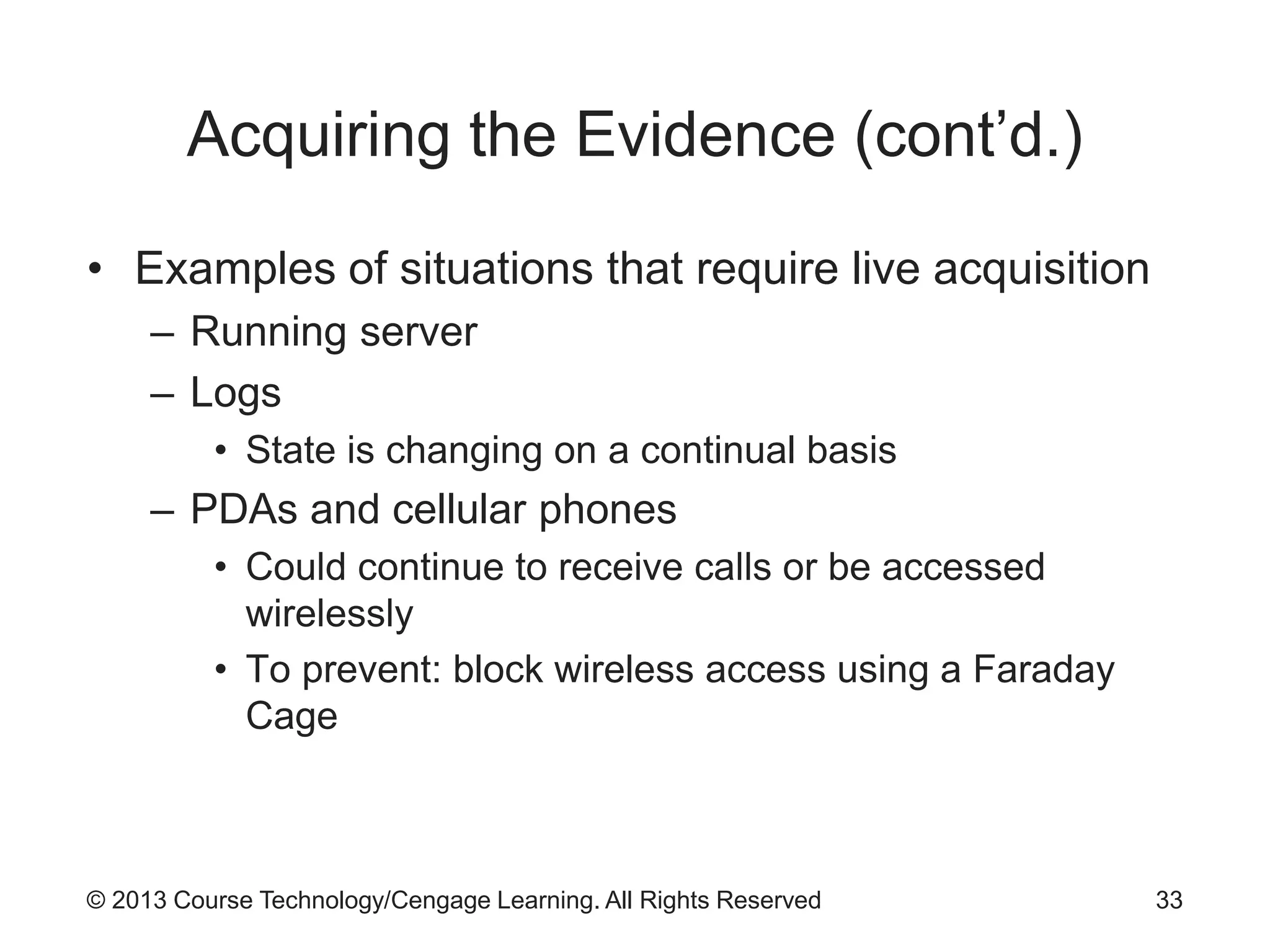 © 2013 Course Technology/Cengage Learning. All Rights Reserved
Acquiring the Evidence (cont’d.)
• Examples of situations that require live acquisition
– Running server
– Logs
• State is changing on a continual basis
– PDAs and cellular phones
• Could continue to receive calls or be accessed
wirelessly
• To prevent: block wireless access using a Faraday
Cage
33
 