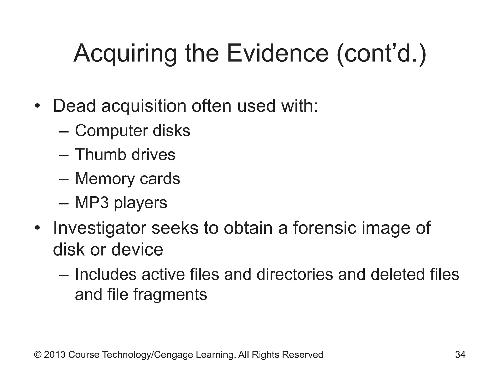© 2013 Course Technology/Cengage Learning. All Rights Reserved
Acquiring the Evidence (cont’d.)
• Dead acquisition often used with:
– Computer disks
– Thumb drives
– Memory cards
– MP3 players
• Investigator seeks to obtain a forensic image of
disk or device
– Includes active files and directories and deleted files
and file fragments
34
 
