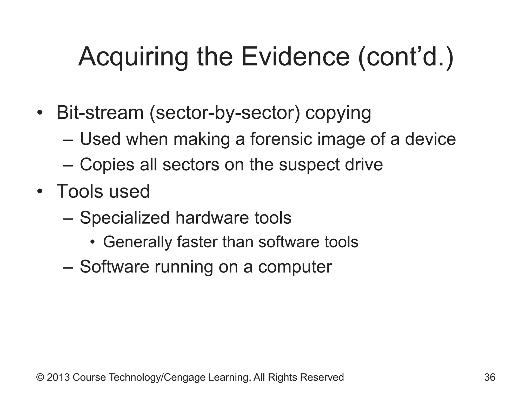 © 2013 Course Technology/Cengage Learning. All Rights Reserved
Acquiring the Evidence (cont’d.)
• Bit-stream (sector-by-sector) copying
– Used when making a forensic image of a device
– Copies all sectors on the suspect drive
• Tools used
– Specialized hardware tools
• Generally faster than software tools
– Software running on a computer
36
 