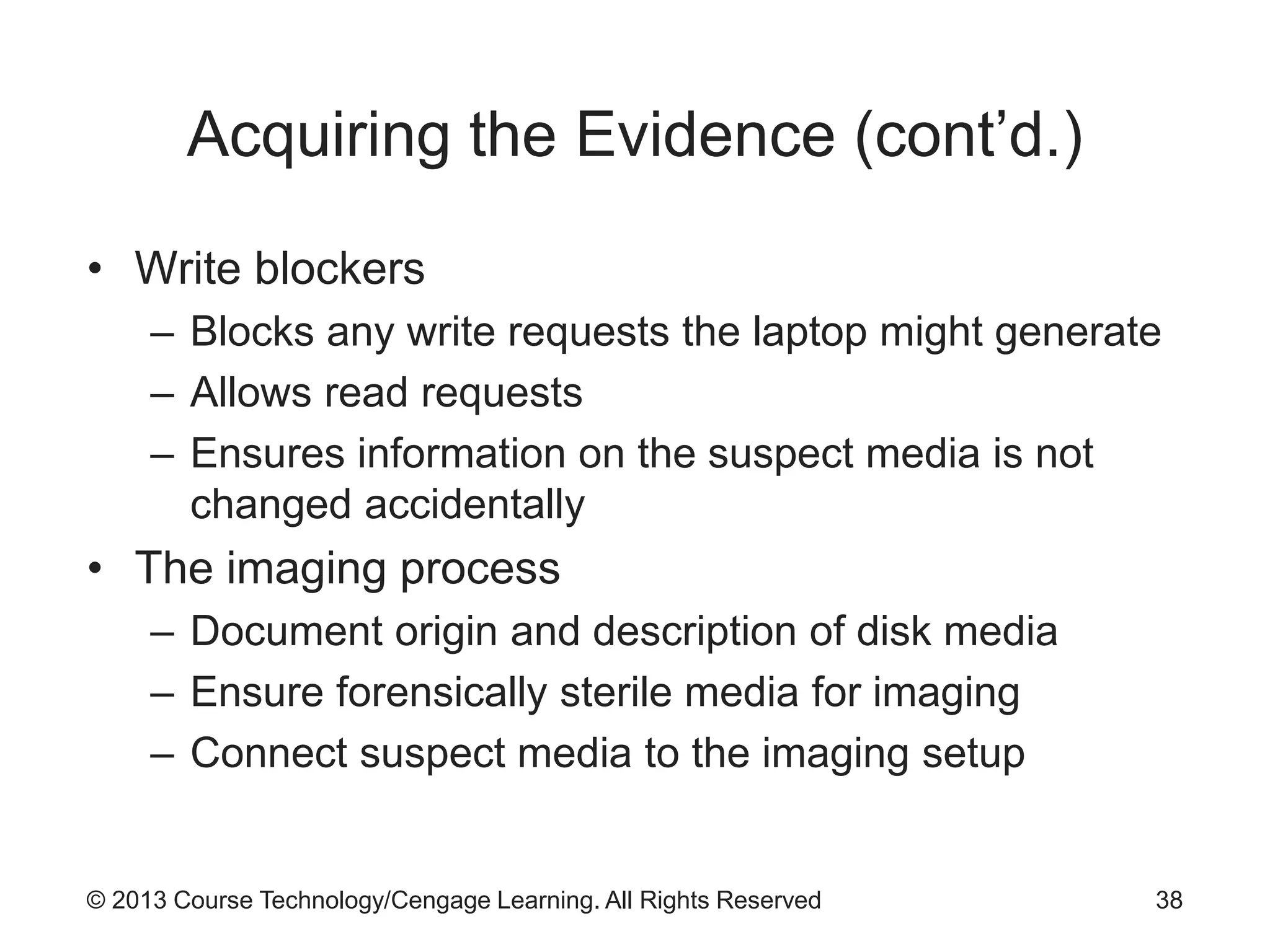 © 2013 Course Technology/Cengage Learning. All Rights Reserved
Acquiring the Evidence (cont’d.)
• Write blockers
– Blocks any write requests the laptop might generate
– Allows read requests
– Ensures information on the suspect media is not
changed accidentally
• The imaging process
– Document origin and description of disk media
– Ensure forensically sterile media for imaging
– Connect suspect media to the imaging setup
38
 