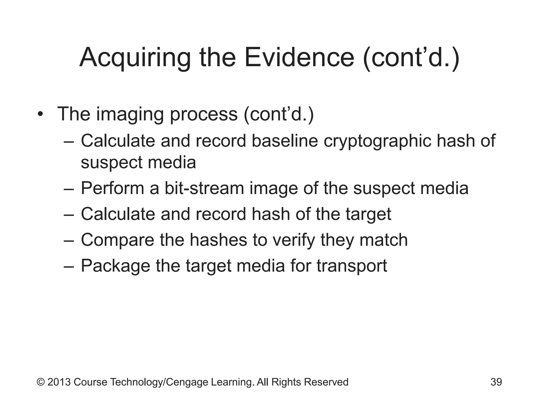 © 2013 Course Technology/Cengage Learning. All Rights Reserved
Acquiring the Evidence (cont’d.)
• The imaging process (cont’d.)
– Calculate and record baseline cryptographic hash of
suspect media
– Perform a bit-stream image of the suspect media
– Calculate and record hash of the target
– Compare the hashes to verify they match
– Package the target media for transport
39
 