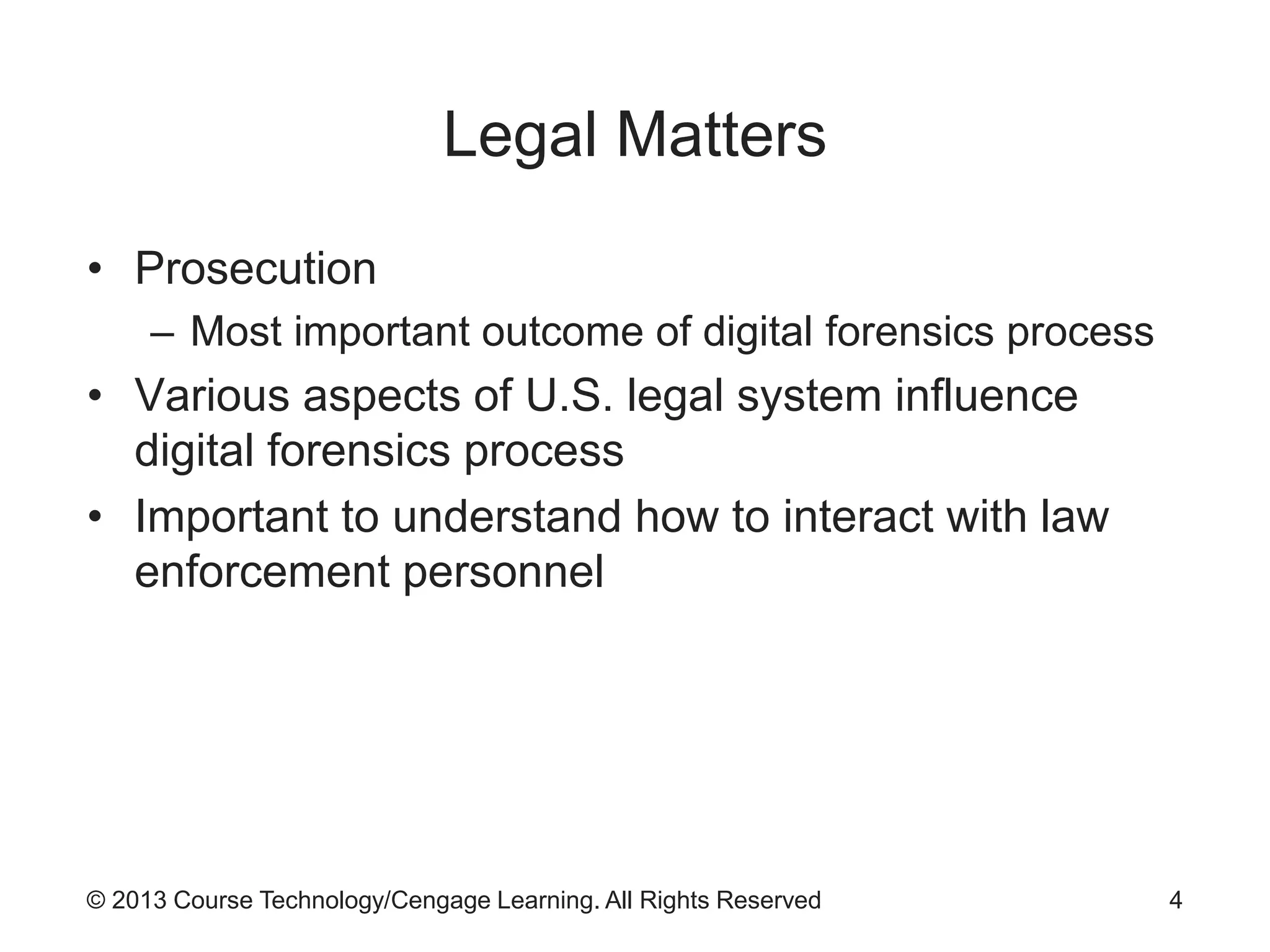 © 2013 Course Technology/Cengage Learning. All Rights Reserved
Legal Matters
• Prosecution
– Most important outcome of digital forensics process
• Various aspects of U.S. legal system influence
digital forensics process
• Important to understand how to interact with law
enforcement personnel
4
 