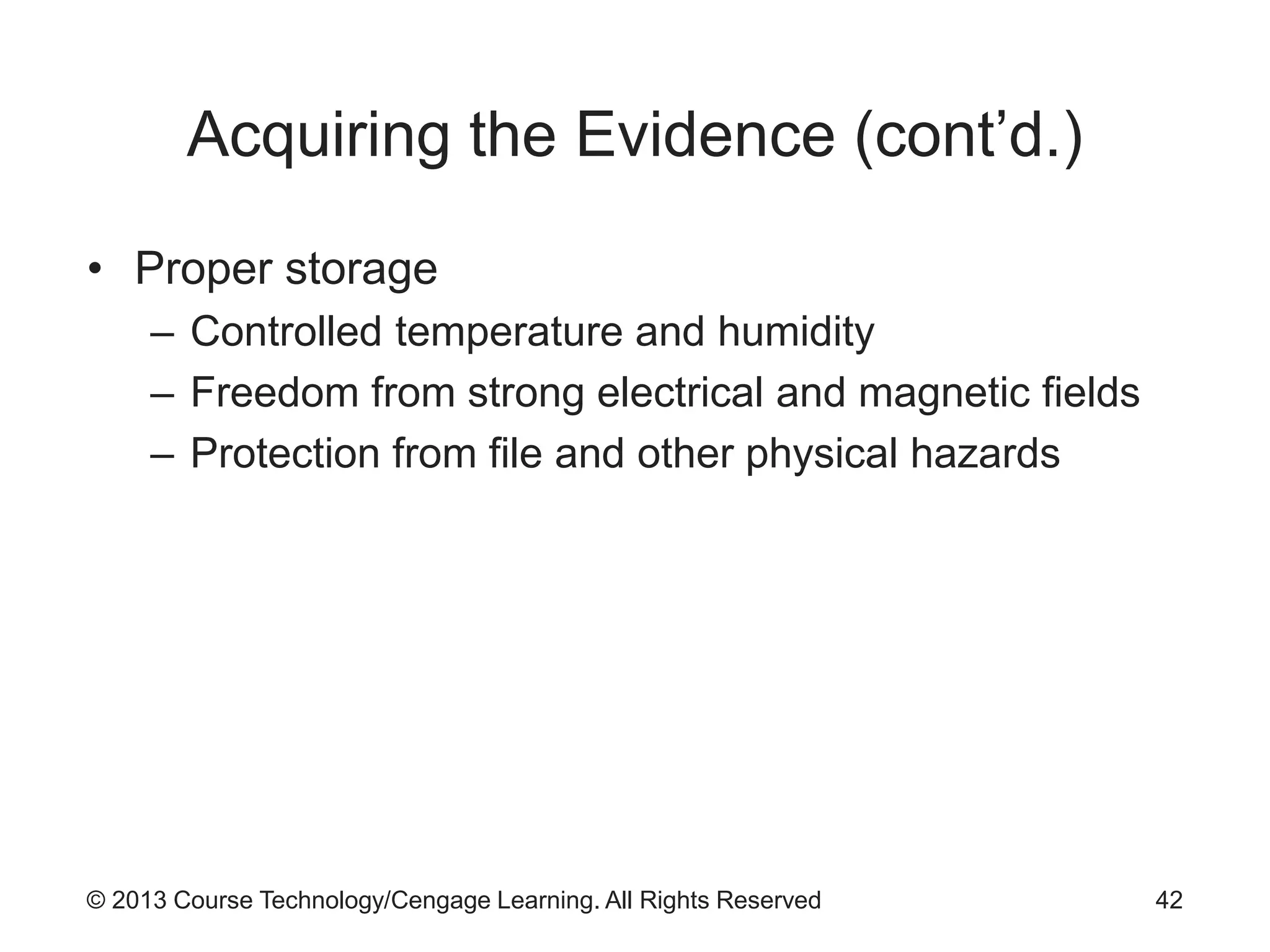 © 2013 Course Technology/Cengage Learning. All Rights Reserved
Acquiring the Evidence (cont’d.)
• Proper storage
– Controlled temperature and humidity
– Freedom from strong electrical and magnetic fields
– Protection from file and other physical hazards
42
 