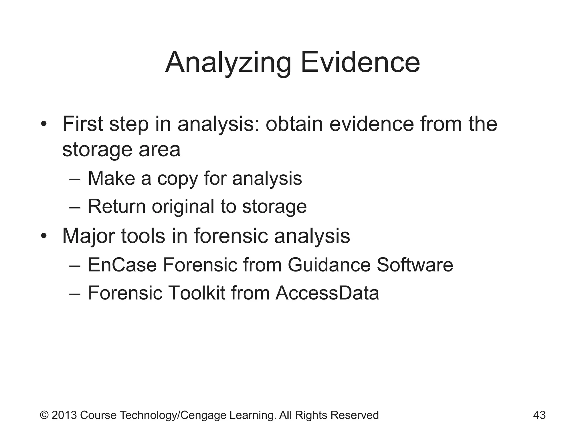 © 2013 Course Technology/Cengage Learning. All Rights Reserved
Analyzing Evidence
• First step in analysis: obtain evidence from the
storage area
– Make a copy for analysis
– Return original to storage
• Major tools in forensic analysis
– EnCase Forensic from Guidance Software
– Forensic Toolkit from AccessData
43
 