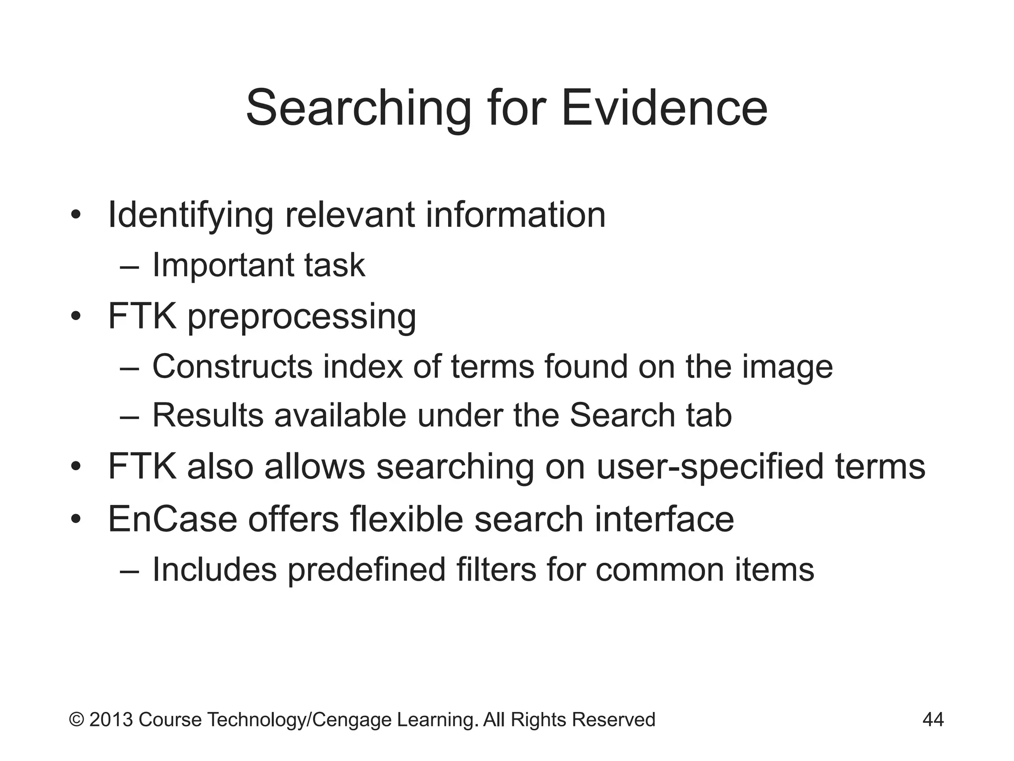 © 2013 Course Technology/Cengage Learning. All Rights Reserved
Searching for Evidence
• Identifying relevant information
– Important task
• FTK preprocessing
– Constructs index of terms found on the image
– Results available under the Search tab
• FTK also allows searching on user-specified terms
• EnCase offers flexible search interface
– Includes predefined filters for common items
44
 