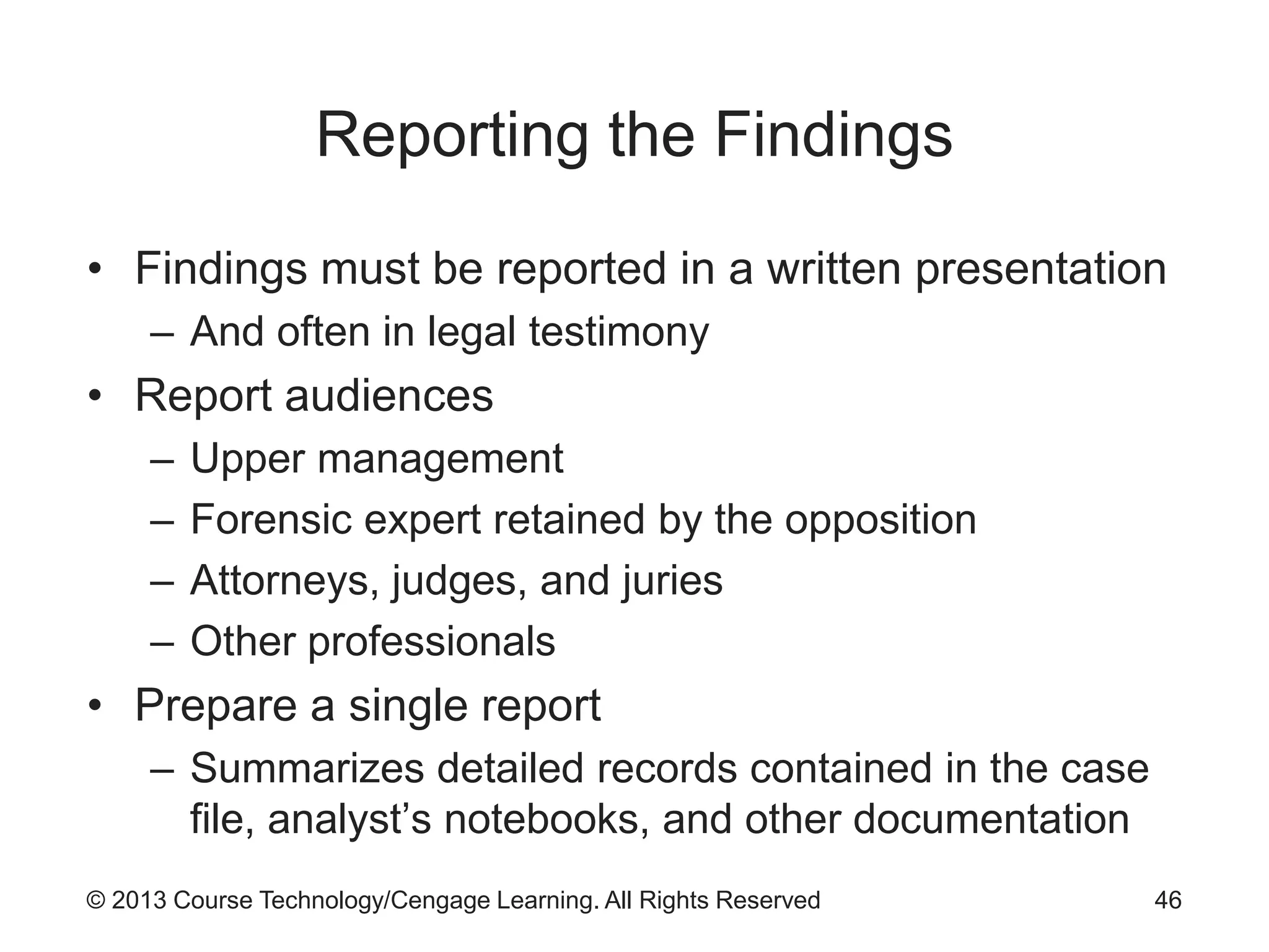 © 2013 Course Technology/Cengage Learning. All Rights Reserved
Reporting the Findings
• Findings must be reported in a written presentation
– And often in legal testimony
• Report audiences
– Upper management
– Forensic expert retained by the opposition
– Attorneys, judges, and juries
– Other professionals
• Prepare a single report
– Summarizes detailed records contained in the case
file, analyst’s notebooks, and other documentation
46
 