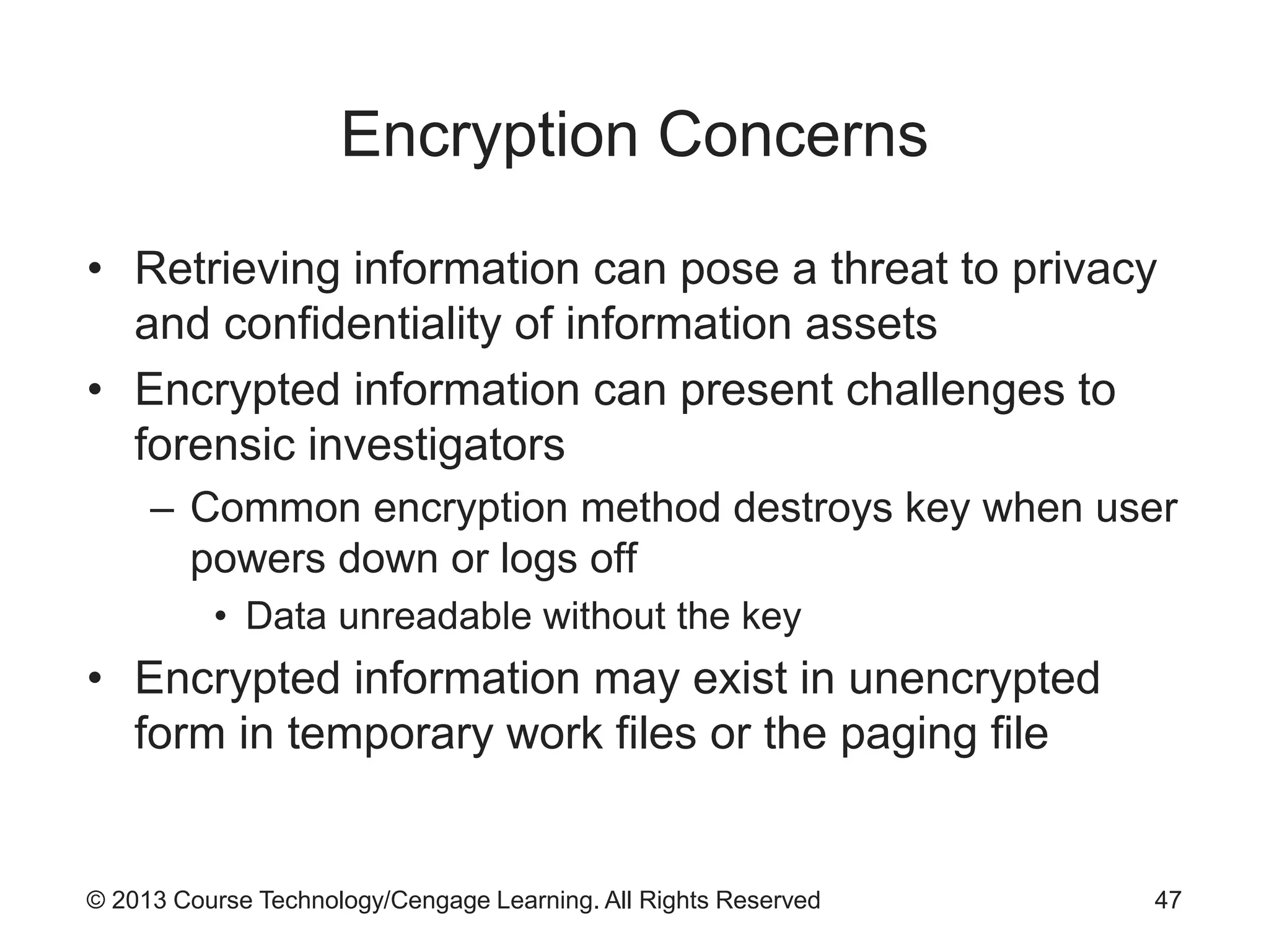 © 2013 Course Technology/Cengage Learning. All Rights Reserved
Encryption Concerns
• Retrieving information can pose a threat to privacy
and confidentiality of information assets
• Encrypted information can present challenges to
forensic investigators
– Common encryption method destroys key when user
powers down or logs off
• Data unreadable without the key
• Encrypted information may exist in unencrypted
form in temporary work files or the paging file
47
 