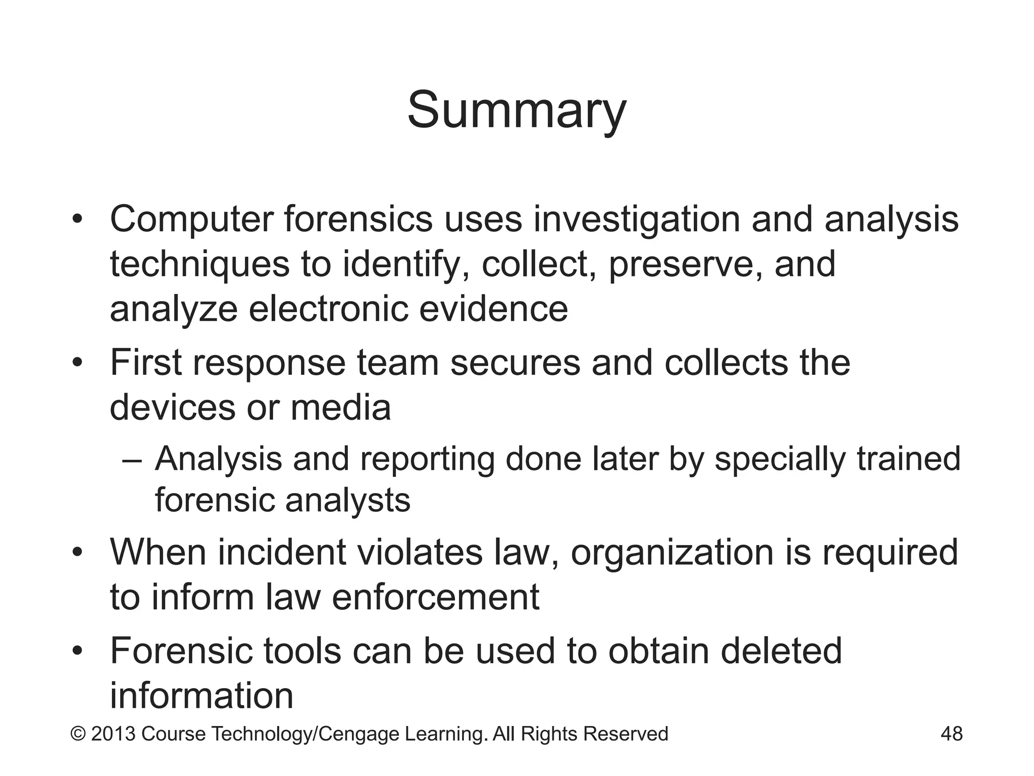 © 2013 Course Technology/Cengage Learning. All Rights Reserved
Summary
• Computer forensics uses investigation and analysis
techniques to identify, collect, preserve, and
analyze electronic evidence
• First response team secures and collects the
devices or media
– Analysis and reporting done later by specially trained
forensic analysts
• When incident violates law, organization is required
to inform law enforcement
• Forensic tools can be used to obtain deleted
information
48
 
