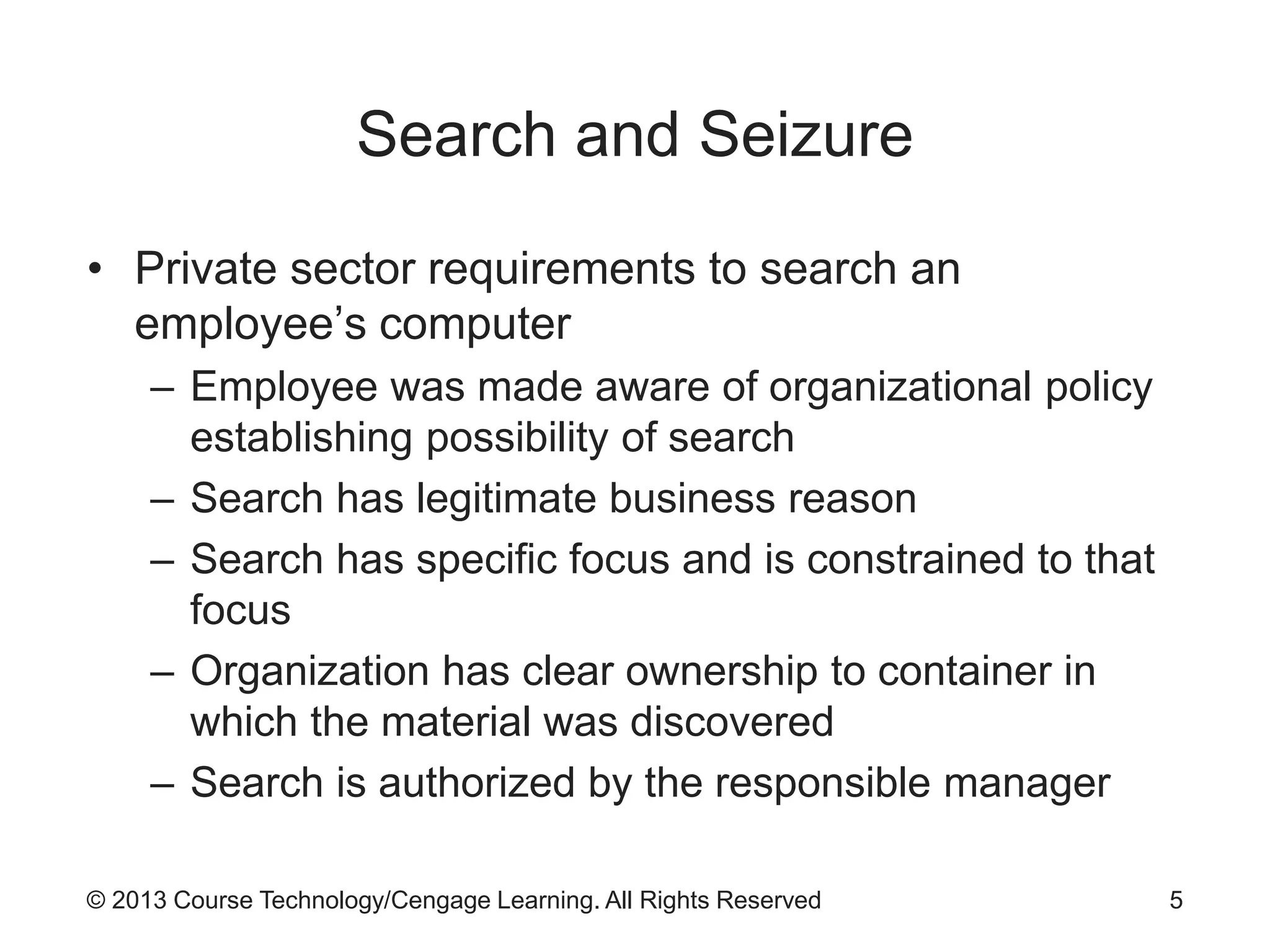 © 2013 Course Technology/Cengage Learning. All Rights Reserved
Search and Seizure
• Private sector requirements to search an
employee’s computer
– Employee was made aware of organizational policy
establishing possibility of search
– Search has legitimate business reason
– Search has specific focus and is constrained to that
focus
– Organization has clear ownership to container in
which the material was discovered
– Search is authorized by the responsible manager
5
 