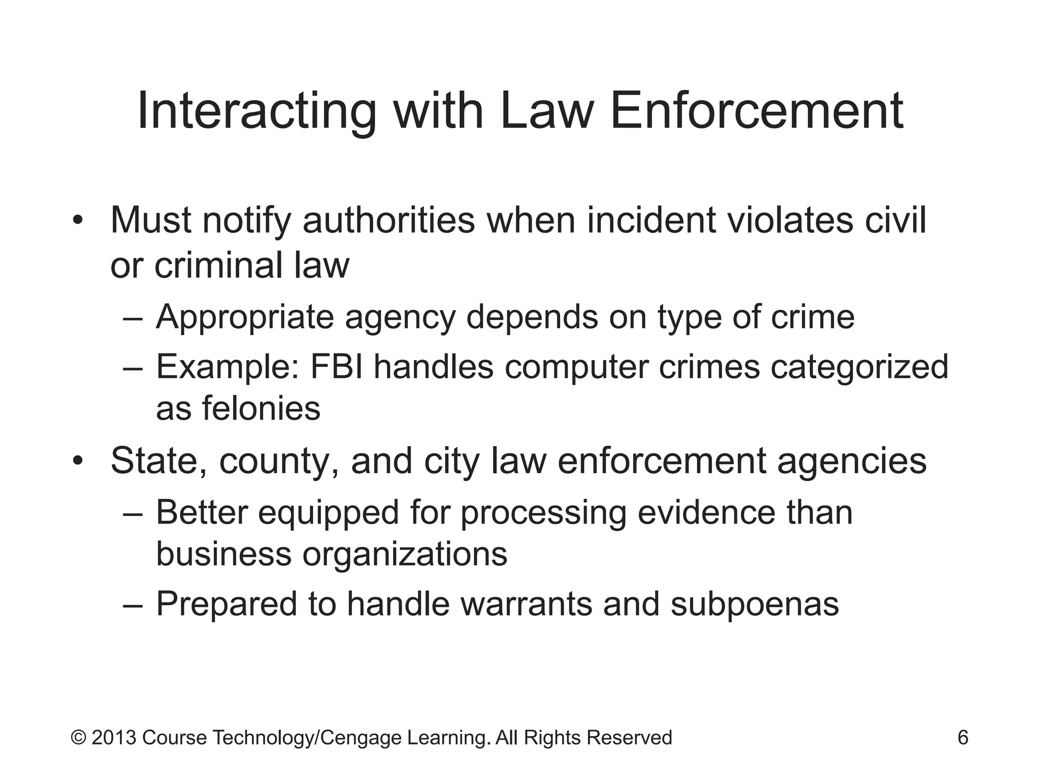 © 2013 Course Technology/Cengage Learning. All Rights Reserved
Interacting with Law Enforcement
• Must notify authorities when incident violates civil
or criminal law
– Appropriate agency depends on type of crime
– Example: FBI handles computer crimes categorized
as felonies
• State, county, and city law enforcement agencies
– Better equipped for processing evidence than
business organizations
– Prepared to handle warrants and subpoenas
6
 