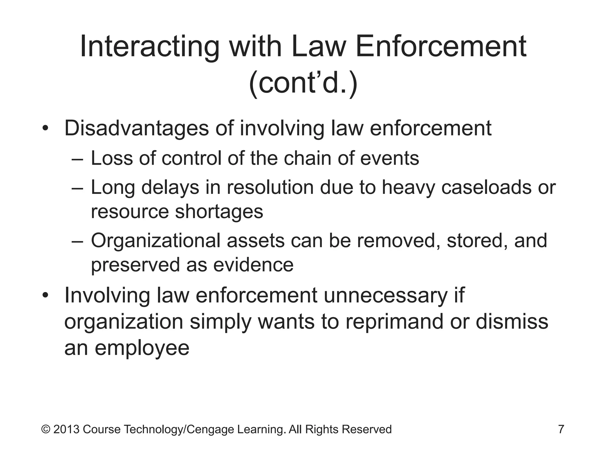 © 2013 Course Technology/Cengage Learning. All Rights Reserved
Interacting with Law Enforcement
(cont’d.)
• Disadvantages of involving law enforcement
– Loss of control of the chain of events
– Long delays in resolution due to heavy caseloads or
resource shortages
– Organizational assets can be removed, stored, and
preserved as evidence
• Involving law enforcement unnecessary if
organization simply wants to reprimand or dismiss
an employee
7
 