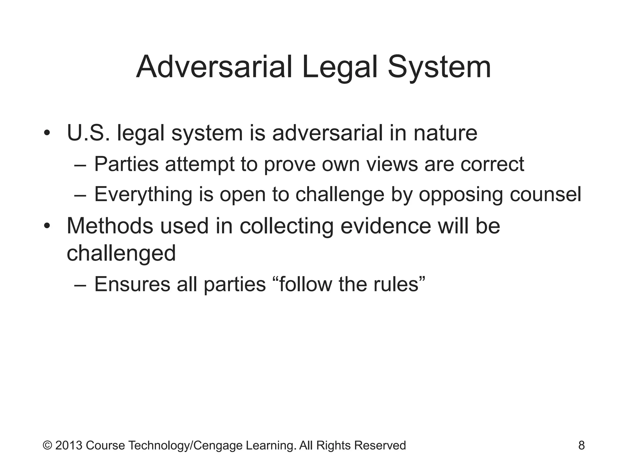 © 2013 Course Technology/Cengage Learning. All Rights Reserved
Adversarial Legal System
• U.S. legal system is adversarial in nature
– Parties attempt to prove own views are correct
– Everything is open to challenge by opposing counsel
• Methods used in collecting evidence will be
challenged
– Ensures all parties “follow the rules”
8
 