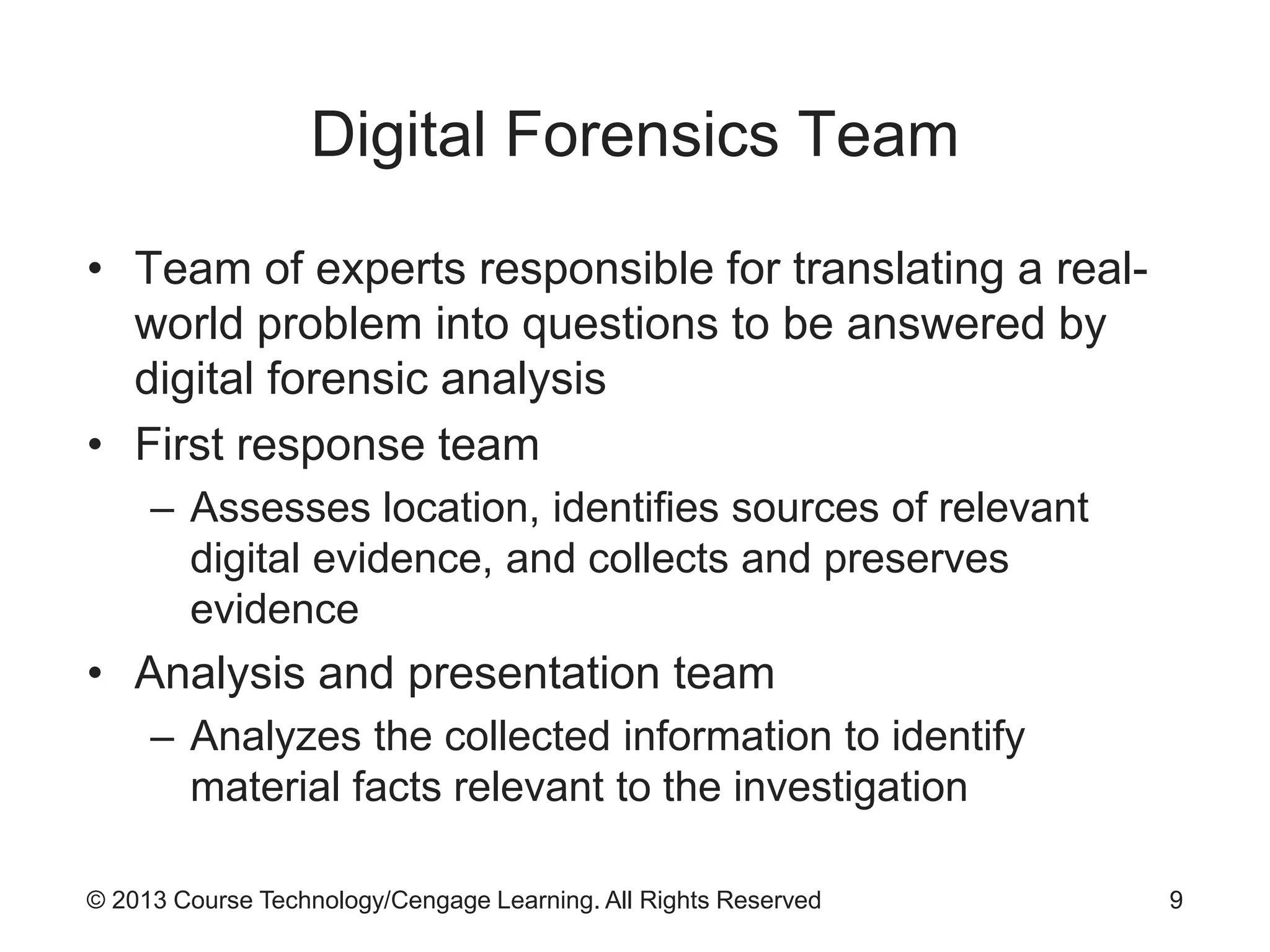 © 2013 Course Technology/Cengage Learning. All Rights Reserved
Digital Forensics Team
• Team of experts responsible for translating a real-
world problem into questions to be answered by
digital forensic analysis
• First response team
– Assesses location, identifies sources of relevant
digital evidence, and collects and preserves
evidence
• Analysis and presentation team
– Analyzes the collected information to identify
material facts relevant to the investigation
9
 