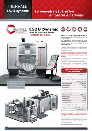 C52U Dynamic La nouvelle génération
du centre d’usinage!
pose de nouveaux jalons
en matière de précision.
C52u dynamic
Courses X-Y-Z ....................................................................................... 1000-1100-750 mm
Avances rapides linéaires X-Y-Z .......................................... 60-60-55 m/min
Accélération linéaire X-Y-Z.......................................................................................6 m/s2
Vitesses de rotation.......... 9000/10000/12000/15000/18000 tr/min
................................................................................................................ (MT) 12000/18000 tr/min
Table circulaire pivotante........................................................... Ø700 / Ø1150 mm
Plage de pivotement.......................................................................................... +100°/-130°
Entraînement axe C........................................................................................................... Couple
Vitesse de rotation axe C.................................................................................... 30 tr/min
Vitesse de rotation axe A.................................................................................... 20 tr/min
Capacité de charge de la table ....................................................................... 2000 kg
Table circulaire pivotante............................................................... (MT) Ø1000 mm
Plage de pivotement.......................................................................................... +100°/-130°
Entraînement axe C........................................................................................................... Couple
Vitesse de rotation axe C................................................................................ 500 tr/min
Vitesse de rotation axe A.................................................................................... 20 tr/min
Capacité de charge de la table fraisage ............................................. 2000 kg
Capacité de charge de la table tournage ........................................... 1000 kg
Commande............................................................... iTNC 530/TNC 640 S 840 D sl
............................................................................................................... (MT) TNC 640 / S 840 D sl
Aperçu des principales
caractéristiques
Desoptionsavancéespouruneutilisationpersonnalisée
et rentable complètent le champ d'utilisation du
centre C 52.
Ilestainsipossibled'yadapterdiverssystèmesderefroi-
dissementetdecopeaux,desaspirations,uncontrôlede
rupture et un mesurage d'outil, un palpeur de mesure,
des sets de précision.
https://www.youtube.com/watch?v=4adrOGlTexk
Il propose naturellement aussi une offre étendue
de concepts d'automatisation par le biais de deux
changeurs de palettes.
Le PW 2000 en modèle d'entrée de gamme avec deux
palettes ou encore le PW 3000 qui peut être configuré
librement en matière de nombre de palettes et de
disposition.
- Le centre d'usinage C 52 UP dynamic avec le changeur
de palettes PW 3000 avec 4 postes de palettes, un poste
d'équipement et le magasin supplémentaire simple.
- Le centre d'usinage C 52 UP dynamic avec le changeur
de palettes PW 2000 et le magasin supplémentaire
simple.
Avec le C52 U/MT, la société Hermle AG
présente la nouvelle génération du centre C 50
U / MT reconnu.
Dans la désignation, le C est synonyme de Centre,
50représentesataille,2lefaitqu'ils'agitdelanouvelle
génération, U pour Universel (5 axes) et MT pour
la variante Mill/Turn.
Centre d'usinage C 52 U dynamic
avec la table circulaire pivotante
CN Ø 1150 et la commande TNC 640.
 