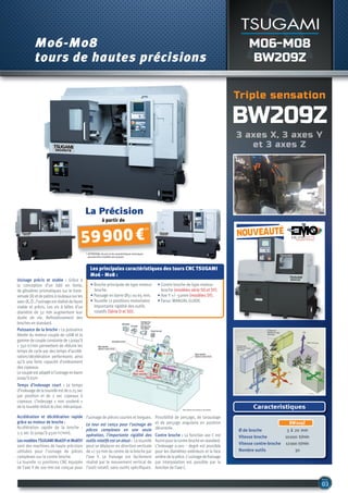 M06-M08
BW209Z
M06-M08
tours de hautes précisions
BW209Z
Caracteristiques
BW209Z
Ø de broche 3 à 20 mm
Vitesse broche 10000 tr/min
Vitesse contre-broche 12000 tr/min
Nombre outils 30
Usinage précis et stable : Grâce à
la conception d’un bâti en fonte,
de glissières prismatiques sur le trans-
versale(X)etdepatinsàrouleauxsurles
axes(X,Z),l’usinageestréalisédefaçon
stable et précis. Les vis à billes d’un
diamètre de 32 mm augmentent leur
durée de vie. Refroidissement des
broches en standard.
Puissance de la broche : La puissance
élevée du moteur couple de 11kW et la
gammedecoupleconstantede1jusqu’à
1 350 tr/min permettent de réduire les
temps de cycle par des temps d’accélé-
ration/décélération performants ainsi
qu’à une forte capacité d’enlèvement
des copeaux.
Lecoupleestadaptéàl’usinageenbarre
jusqu’à 65m
Temps d’indexage court : Le temps
d’indexagedelatourelleestde0.25sec
par position et de 2 sec copeaux à
copeaux. L’indexage « non soulevé »
de la tourelle réduit le choc mécanique.
Accélération et décélération rapide
grâce au moteur de broche :
Accélération rapide de la broche :
2.5 sec (0 jusqu’à 4500 tr/min).
LesmodèlesTSUGAMIM06SYetM08SY
sont des machines de haute précision
utilisées pour l’usinage de pièces
complexes sur la contre broche.
La tourelle 12 positions CNC équipée
de l’axe Y de 100 mm est conçue pour
l’usinage de pièces courtes et longues.
Le tour est conçu pour l’usinage de
pièces complexes en une seule
opération, l’importante rigidité des
outils rotatifs est un atout : La tourelle
peut se déplacer en direction verticale
de +/-50 mm du centre de la broche par
l’axe Y. Le fraisage est facilement
réalisé par le mouvement vertical de
l’outil rotatif, sans outils spécifiques.
Possibilité de perçage, de taraudage
et de perçage angulaire en position
décentrée.
Contre broche : La fonction axe C est
fournipourlacontrebrocheenstandard.
L’indexage 0.001 – degré est possible
pour les diamètres extérieurs et la face
arrièredelapièce.L’usinagedefraisage
par interpolation est possible par la
fonction de l’axe C.
Les principales caractéristiques des tours CNC TSUGAMI
M06 - M08 :
• Broche principale de type moteur
broche.
• Passage en barre Ø51 ou 65 mm.
• Tourelle 12 positions motorisées
Importante rigidité des outils
rotatifs (Série D et SD).
• Contre broche de type moteur
broche (modèles série SD et SY).
• Axe Y +/- 50mm (modèles SY).
• Fanuc MANUAL GUIDE.
à partir de
59900 €
HT
Triple sensation
La Précision
* ATTENTION, les prix et les caractéristiques techniques
peuvent être modifiés sans préavis.
nouveauté
 