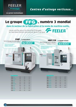 FEELER
Fraisage
La green technologie
Le groupe , numéro 3 mondial
dans le secteur de la fabrication et la vente de machine-outils,
nous confie, pour le marché Français,
la représentation exclusive de la marque
VMP-23A 580 420 510
Courses X, Y, Z en mm
VMP-23Aapc 580 420 510
VMP-30A 760 420 510
VMP-32A 820 520 505
NBP-1000A 1000 610 600
Courses X, Y, Z en mm
NBP-1100A 1100 610 600
NBP-1300A 1300 610 600
NBP-1400A 1400 800 700
NBP-1650A 1650 800 700
NBP-1900A 1900 860 800
NBP-2200A 2200 960 800
vMP
Centre d’usinage vertical de précision
La polyvalence pour tout usinage.
Centres d’usinage verticaux...
nBP/vB
Centre d’usinage vertical type heavy
Performant pour les usinages à fort
enlèvement de copeaux.
- Vitesse de broche 10 000 tr.
- Changeur d’outils ATC.
- Guidage prismatique sur axe Z. - Guidage prismatique sur axes X, Y et Z.
- Cône BT50, disponible sur tous
les modèles (options).
- Broche 18,5 Kw.
83 900€
à partir de
62 900€
à partir de
HT*
HT*
La Polyvalence
La Rigidité absolue
VMP-32Aapc 820 520 505
VMP-40A 1020 520 505
VMP-45A 1100 610 600
VMP-45SA 1100 700 600
VMP-50A 1300 610 600
 