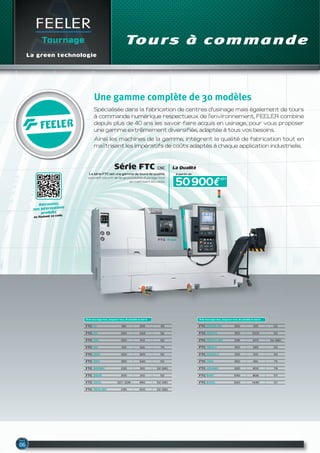 FEELER
Tournage Tours à commande
La green technologie
Une gamme complète de 30 modèles
Spécialisée dans la fabrication de centres d’usinage mais également de tours
à commande numérique respectueux de l’environnement, FEELER combine
depuis plus de 40 ans les savoir-faire acquis en usinage, pour vous proposer
une gamme extrêmement diversifiée, adaptée à tous vos besoins.
Ainsi les machines de la gamme, intègrent la qualité de fabrication tout en
maîtrisant les impératifs de coûts adaptés à chaque application industrielle.
FTC-350LY 350 585 52
Ø de tournage max, longueur max, Ø usinable en barre
FTC-350XL 350 1000 52
FTC-350XLMC 235 970 52 (66)
FTC-350SLY 350 515 52
FTC-450 450 651 75
FTC-450MC 260 600 78
FTC-640 640 808 117
FTC-640L 640 1440 117
FTC-10 180 255 45
Ø de tournage max, longueur max, Ø usinable en barre
FTC-20 250 343 52
FTC-20L 250 613 52
FTC-30 310 621 75
FTC-300 300 320 52
FTC-350 350 340 52
FTC-350S 300 210 52
FTC-350MC 235 310 52 (66)
FTC-350L 327/208 660 52 (66)
FTC-350LMC 235 600 52 (66)
FTC-350SLMC 350 515 52
Série FtC CNC
La série FTC est une gamme de tours de qualité,
pouvant couvrir de large possibilité d’usinage tout
en maitrisant les coûts.
50 900€
à partir de
HT*
La Qualité
Retrouvez,
nos informations
produits
en flashant ce code.
 