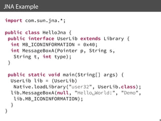 JNA Example
import com.sun.jna.*;
public class HelloJna {
public interface UserLib extends Library {
int MB_ICONINFORMATION = 0x40;
int MessageBoxA(Pointer p, String s,
String t, int type);
}
public static void main(String[] args) {
UserLib lib = (UserLib)
Native.loadLibrary(”user32”, UserLib.class);
lib.MessageBoxA(null, ”Hello␣World!”, ”Demo”,
lib.MB_ICONINFORMATION);
}
}

8

 