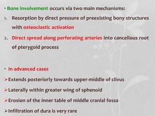 • Bone involvement occurs via two main mechanisms:
1. Resorption by direct pressure of preexisting bony structures
with osteoclastic activation
2. Direct spread along perforating arteries into cancellous root
of pterygoid process
• In advanced cases
Extends posteriorly towards upper-middle of clivus
Laterally within greater wing of sphenoid
Erosion of the inner table of middle cranial fossa
Infiltration of dura is very rare
 