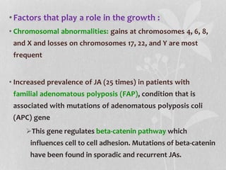 •Factors that play a role in the growth :
• Chromosomal abnormalities: gains at chromosomes 4, 6, 8,
and X and losses on chromosomes 17, 22, and Y are most
frequent
• Increased prevalence of JA (25 times) in patients with
familial adenomatous polyposis (FAP), condition that is
associated with mutations of adenomatous polyposis coli
(APC) gene
This gene regulates beta-catenin pathway which
influences cell to cell adhesion. Mutations of beta-catenin
have been found in sporadic and recurrent JAs.
 