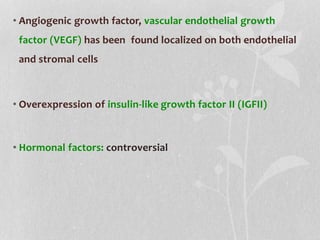 • Angiogenic growth factor, vascular endothelial growth
factor (VEGF) has been found localized on both endothelial
and stromal cells
• Overexpression of insulin-like growth factor II (IGFII)
• Hormonal factors: controversial
 