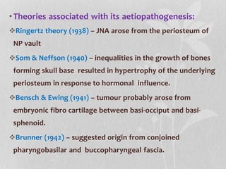 •Theories associated with its aetiopathogenesis:
Ringertz theory (1938) – JNA arose from the periosteum of
NP vault
Som & Neffson (1940) – inequalities in the growth of bones
forming skull base resulted in hypertrophy of the underlying
periosteum in response to hormonal influence.
Bensch & Ewing (1941) – tumour probably arose from
embryonic fibro cartilage between basi-occiput and basi-
sphenoid.
Brunner (1942) – suggested origin from conjoined
pharyngobasilar and buccopharyngeal fascia.
 