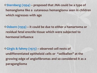 Sternberg (1954) – proposed that JNA could be a type of
hemangioma like a cutaneous hemangioma seen in children
which regresses with age
Osborn (1959) – it could be due to either a hamartoma or
residual fetal erectile tissue which were subjected to
hormonal influence
Girgis & fahmy (1973) – observed cell nests of
undifferentiated epitheloid cells or “zellballen” at the
growing edge of angiofibromas and so considered it as a
paraganglioma
 