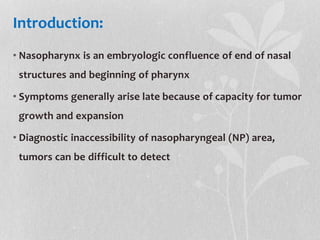Introduction:
• Nasopharynx is an embryologic confluence of end of nasal
structures and beginning of pharynx
• Symptoms generally arise late because of capacity for tumor
growth and expansion
• Diagnostic inaccessibility of nasopharyngeal (NP) area,
tumors can be difficult to detect
 