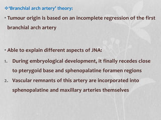 ‘Branchial arch artery’ theory:
• Tumour origin is based on an incomplete regression of the first
branchial arch artery
• Able to explain different aspects of JNA:
1. During embryological development, it finally recedes close
to pterygoid base and sphenopalatine foramen regions
2. Vascular remnants of this artery are incorporated into
sphenopalatine and maxillary arteries themselves
 