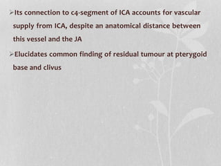 Its connection to c4-segment of ICA accounts for vascular
supply from ICA, despite an anatomical distance between
this vessel and the JA
Elucidates common finding of residual tumour at pterygoid
base and clivus
 