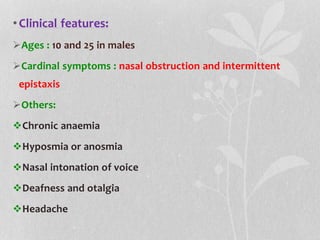 •Clinical features:
Ages : 10 and 25 in males
Cardinal symptoms : nasal obstruction and intermittent
epistaxis
Others:
Chronic anaemia
Hyposmia or anosmia
Nasal intonation of voice
Deafness and otalgia
Headache
 