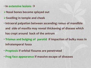 • In extensive lesions 
Nasal bones become splayed out
Swelling in temple and cheek
• Intraoral palpation between ascending ramus of mandible
and side of maxilla may reveal thickening of disease which
has crept around back of the antrum
• Trismus and bulging of parotid if Impaction of bulky mass in
infratemporal fossa
• Proptosis if orbital fissures are penetrated
• Frog face appearance if massive escape of diseases
 