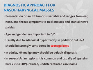 DIAGNOSTIC APPROACH FOR
NASOPHARYNGEAL MASSES
• Presentation of an NP tumor is variable and ranges from ear,
nose, and throat symptoms to neck masses and cranial nerve
palsies
• Age and gender are important in D/D
• Usually due to adenoidal hypertrophy in pediatric but JNA
should be strongly considered in teenage boys
• In adults, NP malignancy should be default diagnosis
• In several Asian regions it is common and usually of epstein-
barr virus (EBV)–related, undifferentiated carcinoma
 
