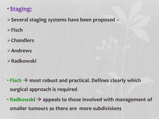 •Staging:
Several staging systems have been proposed –
Fisch
Chandlers
Andrews
Radkowski
• Fisch  most robust and practical. Defines clearly which
surgical approach is required
• Radkowski  appeals to those involved with management of
smaller tumours as there are more subdivisions
 