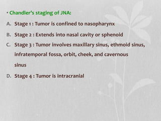 • Chandler’s staging of JNA:
A. Stage 1 : Tumor is confined to nasopharynx
B. Stage 2 : Extends into nasal cavity or sphenoid
C. Stage 3 : Tumor involves maxillary sinus, ethmoid sinus,
infratemporal fossa, orbit, cheek, and cavernous
sinus
D. Stage 4 : Tumor is intracranial
 