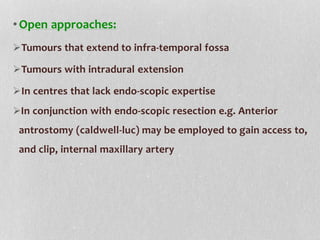 •Open approaches:
Tumours that extend to infra-temporal fossa
Tumours with intradural extension
In centres that lack endo-scopic expertise
In conjunction with endo-scopic resection e.g. Anterior
antrostomy (caldwell-luc) may be employed to gain access to,
and clip, internal maxillary artery
 