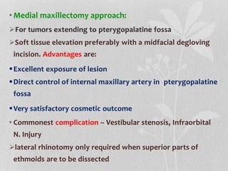 • Medial maxillectomy approach:
For tumors extending to pterygopalatine fossa
Soft tissue elevation preferably with a midfacial degloving
incision. Advantages are:
Excellent exposure of lesion
Direct control of internal maxillary artery in pterygopalatine
fossa
Very satisfactory cosmetic outcome
• Commonest complication – Vestibular stenosis, Infraorbital
N. Injury
lateral rhinotomy only required when superior parts of
ethmoids are to be dissected
 
