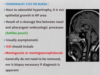 • THORNWALDT CYST OR BURSA :
Next to adenoidal hypertrophy, it is m/c
epithelial growth in NP area
Result of a cleavage line between nasal
and pharyngeal embryologic processes
(Rathke pouch)
Usually asymptomatic
D/D should include
oMeningocele or meningoencephalocele
oGenerally do not need to be removed,
nor is biopsy necessary if diagnosis is
apparent
 